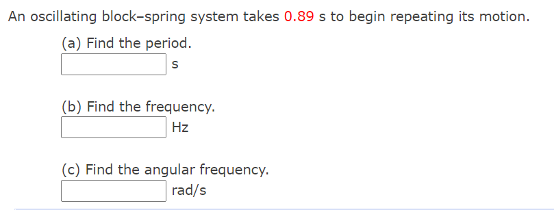 An oscillating block-spring system takes 0.89 s to begin repeating its motion.
(a) Find the period.
(b) Find the frequency.
Hz
(c) Find the angular frequency.
rad/s
