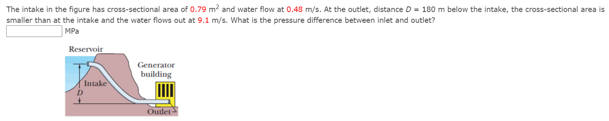 The intake in the figure has cross-sectional area of 0.79 m² and water flow at 0.48 m/s. At the outlet, distance D = 180 m below the intake, the cross-sectional area is
smaller than at the intake and the water flows out at 9.1 m/s. What is the pressure difference between inlet and outlet?
MPa
Reservoir
Generator
building
Intake
Outlet→
