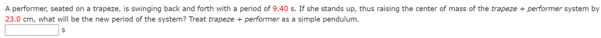 A performer, seated on a trapeze, is swinging back and forth with a period of 9.40 s. If she stands up, thus raising the center of mass of the trapeze + performer system by
23.0 cm, what will be the new period of the system? Treat trapeze + performer as a simple pendulum.
