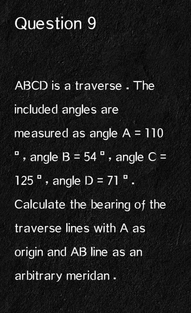 Question 9
ABCD is a traverse. The
included angles are
measured as angle A = 110
', angle B = 54°, angle C =
125, angle D = 71⁰.
Calculate the bearing of the
traverse lines with A as
origin and AB line as an
arbitrary meridan .