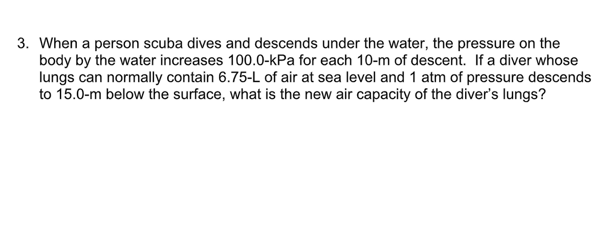 3. When a person scuba dives and descends under the water, the pressure on the
body by the water increases 100.0-kPa for each 10-m of descent. If a diver whose
lungs can normally contain 6.75-L of air at sea level and 1 atm of pressure descends
to 15.0-m below the surface, what is the new air capacity of the diver's lungs?
