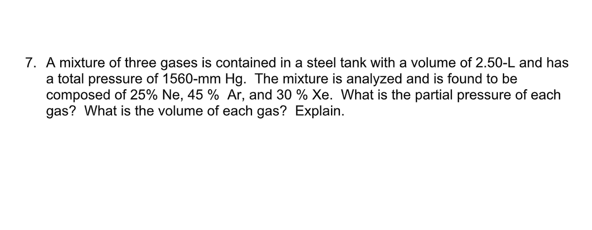 7. A mixture of three gases is contained in a steel tank with a volume of 2.50-L and has
a total pressure of 1560-mm Hg. The mixture is analyzed and is found to be
composed of 25% Ne, 45 % Ar, and 30 % Xe. What is the partial pressure of each
gas? What is the volume of each gas? Explain.
