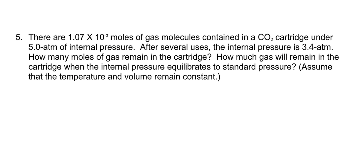 5. There are 1.07 X 103 moles of gas molecules contained in a CO2 cartridge under
5.0-atm of internal pressure. After several uses, the internal pressure is 3.4-atm.
How many moles of gas remain in the cartridge? How much gas will remain in the
cartridge when the internal pressure equilibrates to standard pressure? (Assume
that the temperature and volume remain constant.)
