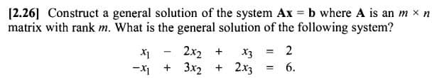 [2.26] Construct a general solution of the system Ax = b where A is an m x n
matrix with rank m. What is the general solution of the following system?
X1
2x₂ +
x3 = 2
3x2 + 2x3 = 6.
-X1
+