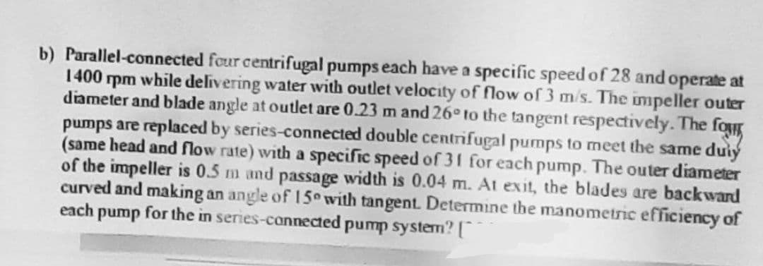 b) Parallel-connected four centrifugal pumps each have a specific speed of 28 and operate at
1400 rpm while delivering water with outlet velocity of flow of 3 m/s. The impeller outer
diameter and blade angle at outlet are 0.23 m and 26° to the tangent respectively. The fo
pumps are replaced by series-connected double centrifugal pumps to meet the same duly
(same head and flow rate) with a specific speed of 31 for each pump. The outer diameter
of the impeller is 0.5 m and passage width is 0.04 m. At exit, the blades are backward
curved and making an angle of 150 with tangent. Determine the manometric efficiency of
each pump for the in series-connected pump system? [
