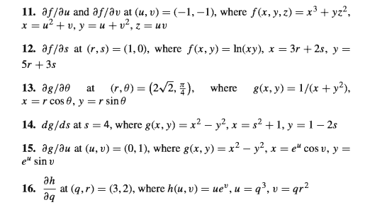 11. af/ðu and af/av at (u, v) = (-1, –1), where f(x, y, z) = x³ + yz?,
x = u? + v, y = u + v², z = uv
12. af/as at (r, s) = (1,0), where f(x, y) = In(xy), x = 3r + 2s, y =
5r + 3s
13. дg/20
x =r cos 0, y =r sin0
(r,0) = (2/2, ),
g(x, y) = 1/(x + y?),
at
where
%3D
14. dg/ds at s = 4, where g(x, y) = x2 – y², x = s² + 1, y =1– 2s
15. ag/au at (u, v) = (0, 1), where g(x, y) = x² – y², x = e" cos v, y =
e" sin v
Әh
16.
at (q,r) = (3,2), where h(u, v) = ue", u = q³, v = qr?
дq
