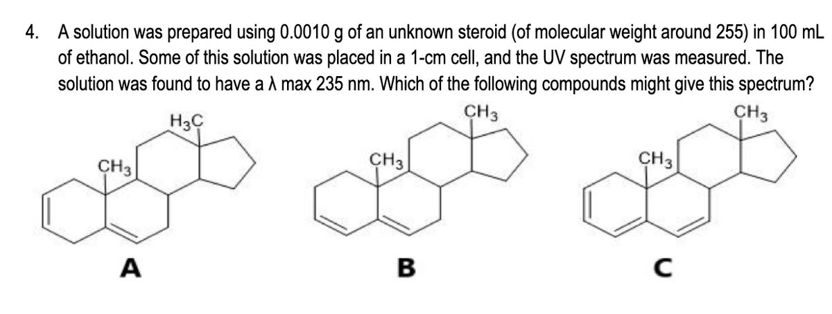 4. A solution was prepared using 0.0010 g of an unknown steroid (of molecular weight around 255) in 100 mL
of ethanol. Some of this solution was placed in a 1-cm cell, and the UV spectrum was measured. The
solution was found to have a A max 235 nm. Which of the following compounds might give this spectrum?
CH3
CH3
H3C
CH3
CH3
CH3
A
В
