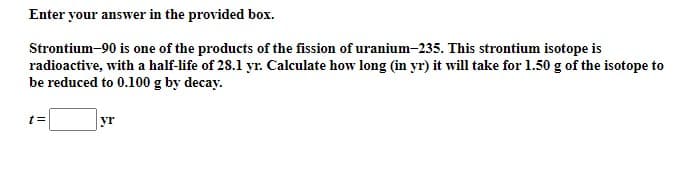 Enter your answer in the provided box.
Strontium-90 is one of the products of the fission of uranium-235. This strontium isotope is
radioactive, with a half-life of 28.1 yr. Calculate how long (in yr) it will take for 1.50 g of the isotope to
be reduced to 0.100 g by decay.
yr
