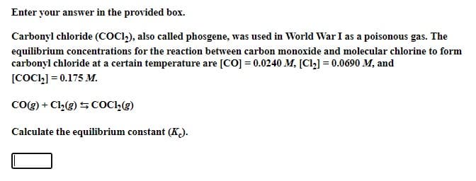 Enter your answer in the provided box.
Carbonyl chloride (COCI,), also called phosgene, was used in World War I as a poisonous gas. The
equilibrium concentrations for the reaction between carbon monoxide and molecular chlorine to form
carbonyl chloride at a certain temperature are [CO] = 0.0240 M, [Cl,] = 0.0690 M, and
[COCI1] = 0.175 M.
Co0g) + Cl,(g) SCOCI,(g)
Calculate the equilibrium constant (K).
