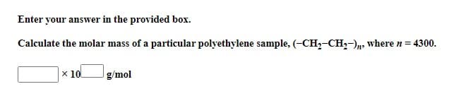 Enter your answer in the provided box.
Calculate the molar mass of a particular polyethylene sample, (-CH₂-CH₂-)n, where n = 4300.
x 10
g/mol