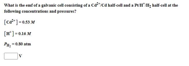 What is the emf of a galvanic cell consisting of a Cd²+/Cd half-cell and a Pt/H¹/H₂ half-cell at the
following concentrations and pressures?
[Cd²+] = 0.53 M
[H¹] = 0.16 M
PH₂
= 0.80 atm
V