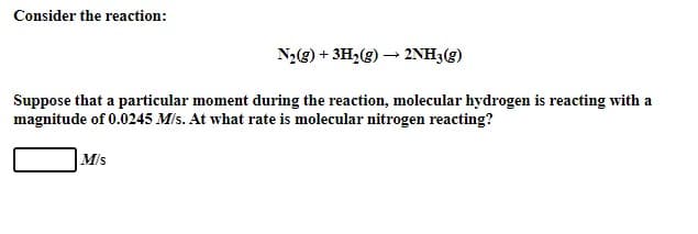 Consider the reaction:
N2(g) + 3H2(g) → 2NH3(g)
Suppose that a particular moment during the reaction, molecular hydrogen is reacting with a
magnitude of 0.0245 M/s. At what rate is molecular nitrogen reacting?
M/s
