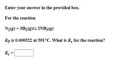 Enter your answer in the provided box.
For the reaction
N2@) + 3H2(g)5 2NH3(g)
Kp is 0.000522 at 591°C. What is K, for the reaction?
K. =

