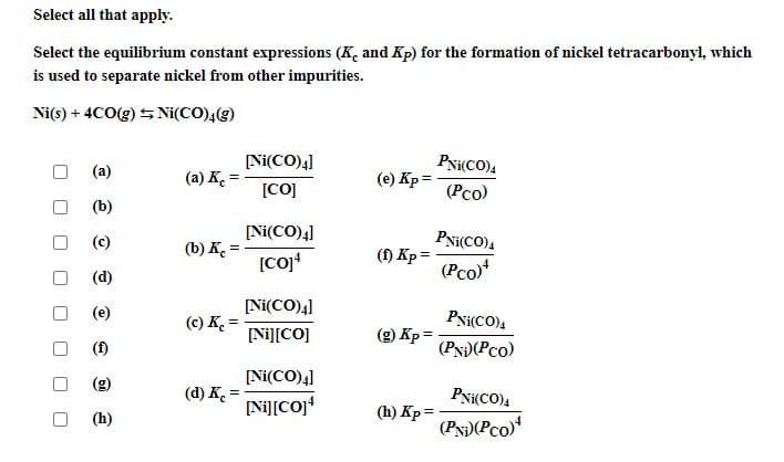 Select all that apply.
Select the equilibrium constant expressions (K, and Kp) for the formation of nickel tetracarbonyl, which
is used to separate nickel from other impurities.
Ni(s) + 4CO(g) 5 Ni(CO)4(g)
[Ni(CO)4]
PNi(CO)4
(a) K. =
(e) Kp =
[CO]
(Рсо)
(b)
(c)
[Ni(CO)4]
PNi(CO)4
(b) K =
(1) Kp =
(Pco)
(d)
(e)
[Ni(CO)4]
Pxi(CO),
(c) K. =
[Ni][CO]
(9) Кр%
(f)
(PN)(Pco)
(g)
[Ni(CO)4]
(d) K. =
[Ni][CO]
PNi(CO),
(h) Kp =
(PN)(Pco)
(h)
