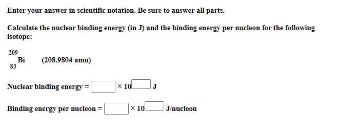 Enter your answer in scientific notation. Be sure to answer all parts.
Calculate the nuclear binding energy (in J) and the binding energy per nucleon for the following
isotope:
209
Bi
83
(208.9804 amu)
Nuclear binding energy =
x 10
Binding energy per nucleon =
x 10
J/nucleon
