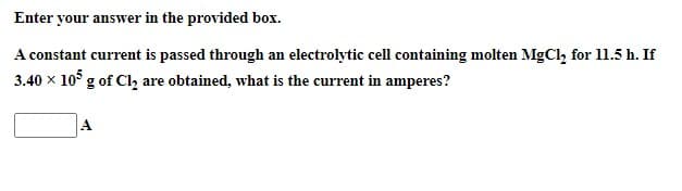 Enter your answer in the provided box.
A constant current is passed through an electrolytic cell containing molten MgCl₂ for 11.5 h. If
3.40 x 105 g of Cl₂ are obtained, what is the current in amperes?
A