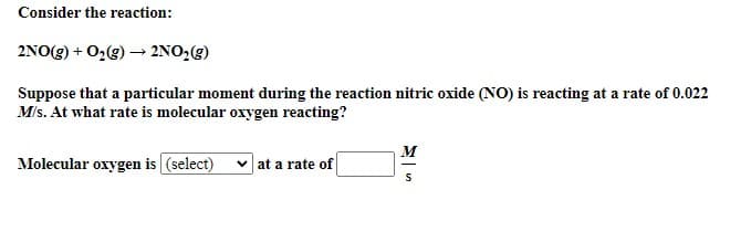 Consider the reaction:
2NO(g) + O2(g) → 2NO2(g)
Suppose that a particular moment during the reaction nitric oxide (NO) is reacting at a rate of 0.022
M/s. At what rate is molecular oxygen reacting?
M
Molecular oxygen is (select)
at a rate of
