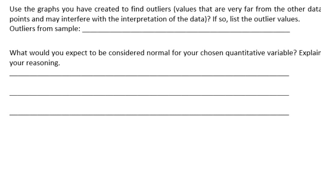 Use the graphs you have created to find outliers (values that are very far from the other data
points and may interfere with the interpretation of the data)? If so, list the outlier values.
Outliers from sample:
What would you expect to be considered normal for your chosen quantitative variable? Explain
your reasoning.
