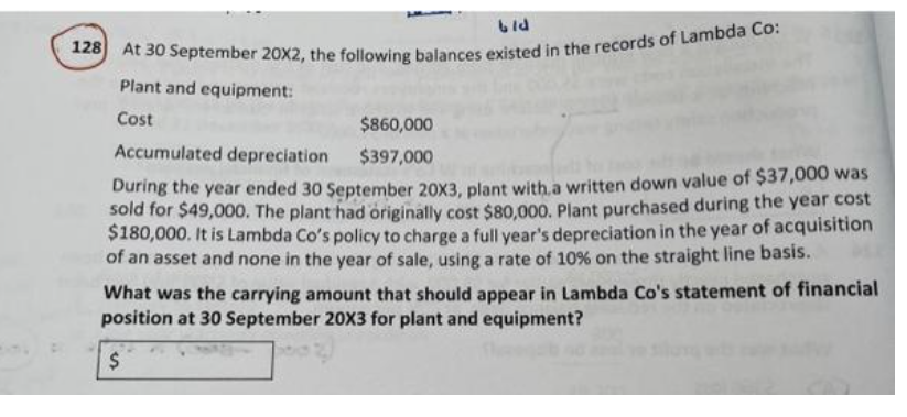 6ld
128 At 30 September 20X2, the following balances existed in the records of Lambda Co:
Plant and equipment:
Cost
$860,000
Accumulated depreciation
$397,000
During the year ended 30 September 20X3, plant with a written down value of $37,000 was
sold for $49,000. The plant had originally cost $80,000. Plant purchased during the year cost
$180,000. It is Lambda Co's policy to charge a full year's depreciation in the year of acquisition
of an asset and none in the year of sale, using a rate of 10% on the straight line basis.
What was the carrying amount that should appear in Lambda Co's statement of financial
position at 30 September 20X3 for plant and equipment?
$