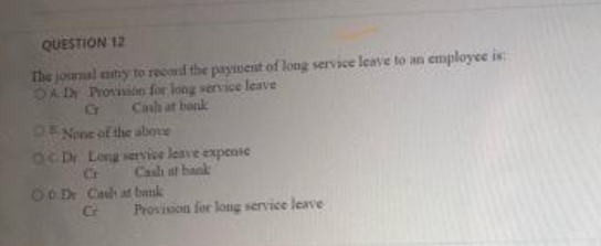 QUESTION 12
The journal entry to record the payment of long service leave to an employee is:
OAD Provision for long service leave
Cash at bank
G
O None of the above
OC Dr. Long service leave expense
Cr Cash at bank
0.0.Dr Cash at bank
Provision for long service leave