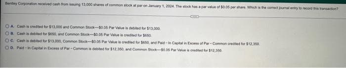 Bentley Corporation received cash from issuing 13,000 shares of common stock at par on January 1, 2024. The stock has a par value of $0.05 per share. Which is the correct journal entry to record this transaction?
CZTEED
OA Cash is credited for $13,000 and Common Stock-$0.05 Par Value is debited for $13,000
OB. Cash is debited for $650, and Common Stock-$0.05 Par Value is credited for $650
OC, Cash is debited for $13,000, Common Stock-$0.05 Par Value is credited for $650, and Paid-In Capital in Excess of Par-Common credited for $12,350
OD. Paid-In Capital in Excess of Par-Common is debited for $12,350, and Common Stock-$0.05 Par Value is credited for $12,350