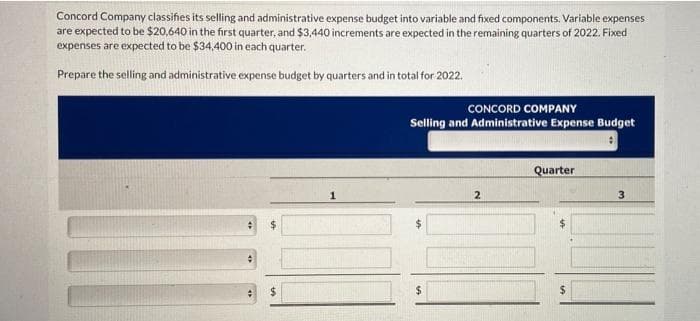 Concord Company classifies its selling and administrative expense budget into variable and fixed components. Variable expenses
are expected to be $20,640 in the first quarter, and $3,440 increments are expected in the remaining quarters of 2022. Fixed
expenses are expected to be $34,400 in each quarter.
Prepare the selling and administrative expense budget by quarters and in total for 2022.
CONCORD COMPANY
Selling and Administrative Expense Budget
Quarter
2
3
$
$