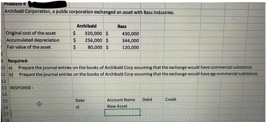 Problem 4
Archibald Corporation, a public corporation exchanged an asset with Bass Industries.
Archibald
Bass
$ 320,000 $
430,000
Original cost of the asset
Accumulated depreciation
$
256,000 $
344,000
Fair value of the asset
$
80,000 $
120,000
9 Required-
10 a) Prepare the journal entries on the books of Archibald Corp assuming that the exchange would have commercial substance.
11 b) Prepare the journal entries on the books of Archibald Corp assuming that the exchange would have no commercial substance.
12
13 RESPONSE:
14
15
Debit
Credit
Date
a)
Account Name
New Asset
16
17
18
+