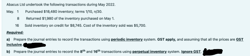 Abacus Ltd undertook the following transactions during May 2022.
Purchased $18,480 inventory; terms 1/10, n/30.
May. 1
8
Returned $1,980 of the inventory purchased on May 1.
16
Sold inventory on credit for $8,745. Cost of the inventory sold was $5,700.
Required:
a) Prepare the journal entries to record the transactions using periodic inventory system. GST apply, and assuming that all the prices are GST
inclusive.
b) Prepare the journal entries to record the 8th and 16th transactions using perpetual inventory system. Ignore GST.