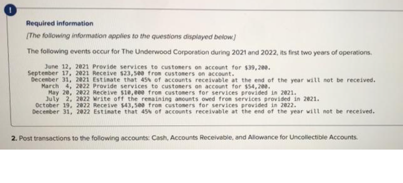 Required information
[The following information applies to the questions displayed below.]
The following events occur for The Underwood Corporation during 2021 and 2022, its first two years of operations.
June 12, 2021 Provide services to customers on account for $39,200.
September 17, 2021 Receive $23,500 from customers on account.
December 31, 2021 Estimate that 45% of accounts receivable at the end of the year will not be received.
March 4, 2022 Provide services to customers on account for $54,200.
May 20, 2022 Receive $10,000 from customers for services provided in 2021.
July 2, 2022 Write off the remaining amounts owed from services provided in 2021.
October 19, 2022 Receive $43,500 from customers for services provided in 2022.
December 31, 2022 Estimate that 45% of accounts receivable at the end of the year will not be received.
2. Post transactions to the following accounts: Cash, Accounts Receivable, and Allowance for Uncollectible Accounts.