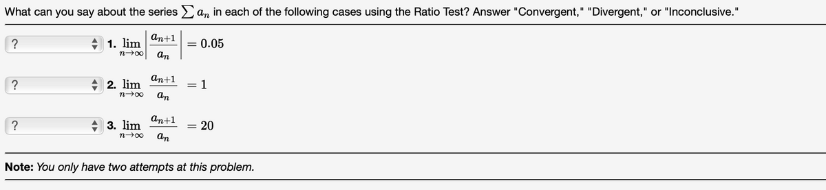 What can you say about the series an in each of the following cases using the Ratio Test? Answer "Convergent," "Divergent," or "Inconclusive."
an+1
?
1. lim
0.05
An
An+1
?
2. lim
1
%3D
n00
An
An+1
?
3. lim
20
n00
An
Note: You only have two attempts at this problem.
