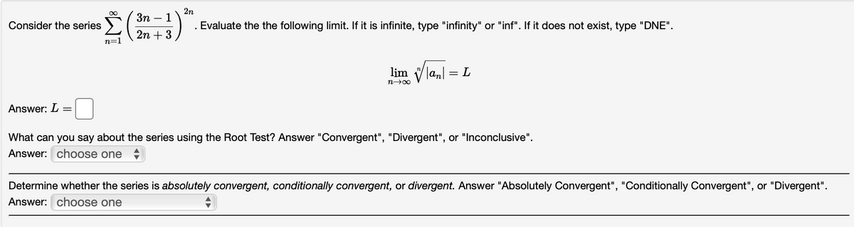 2n
Зп — 1
Consider the series
. Evaluate the the following limit. If it is infinite, type "infinity" or "inf". If it does not exist, type "DNE".
2n + 3
n=1
lim
Tan = L
n>00
Answer: L
What can you say about the series using the Root Test? Answer "Convergent", "Divergent", or "Inconclusive".
Answer: choose one
Determine whether the series is absolutely convergent, conditionally convergent, or divergent. Answer "Absolutely Convergent", "Conditionally Convergent", or "Divergent".
Answer: choose one
