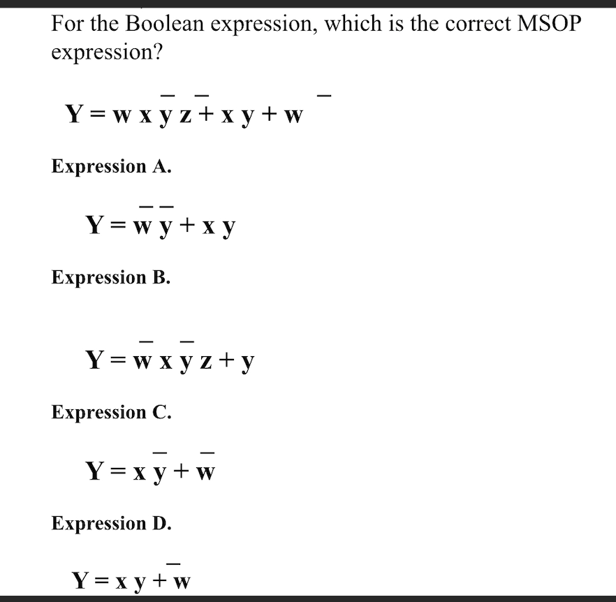 For the Boolean expression, which is the correct MSOP
expression?
Y = w x y z+x y +w
Expression A.
Y = w y + x y
Expression B.
Y = w x y z+ y
Expression C.
Y= x y + w
Expression D.
Y = x y + w

