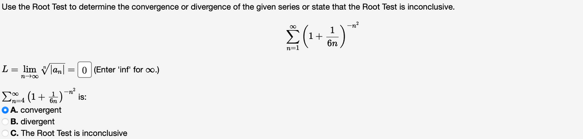 Use the Root Test to determine the convergence or divergence of the given series or state that the Root Test is inconclusive.
-n?
1
1+
6n
n=1
L = lim Vlan|
0 (Enter 'inf' for o.)
n00
-n?
is:
Ea (1+ n)
O A. convergent
O B. divergent
O C. The Root Test is inconclusive
n=4

