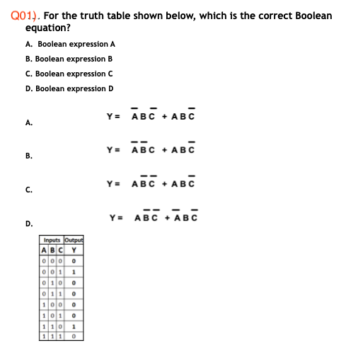 Q01). For the truth table shown below, which is the correct Boolean
equation?
A. Boolean expression A
B. Boolean expression B
C. Boolean expression C
D. Boolean expression D
Y= ĀBC + ABC
A.
Y= ABC
ABC
В.
Y = ABC +
• ABC
C.
Y= ABC + ABC
D.
Inputs Output
ABC Y
000 0
이011| 1
0100
0110
100 0
101
110
111
1
