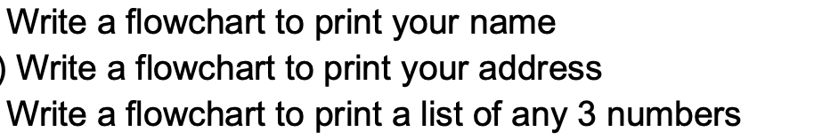 Write a flowchart to print your name
O Write a flowchart to print your address
Write a flowchart to print a list of any 3 numbers
