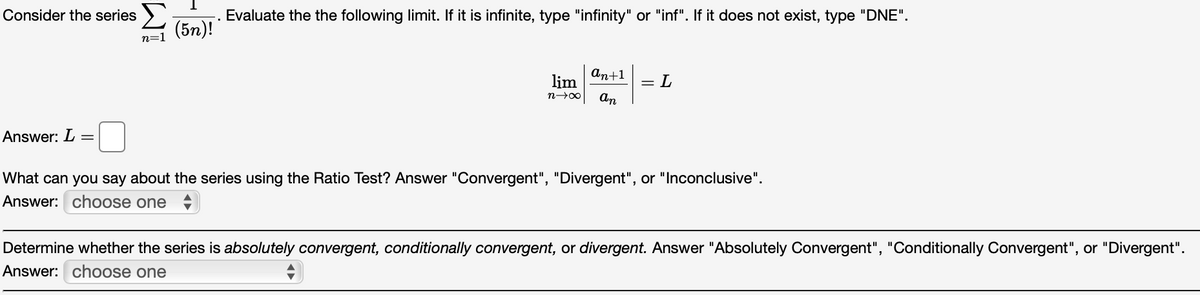 Consider the series >
Evaluate the the following limit. If it is infinite, type "infinity" or "inf". If it does not exist, type "DNE".
(5n)!
n=1
аn+1
lim
= L
An
Answer: L
What can you say about the series using the Ratio Test? Answer "Convergent", "Divergent", or "Inconclusive".
Answer: choose one
Determine whether the series is absolutely convergent, conditionally convergent, or divergent. Answer "Absolutely Convergent", "Conditionally Convergent", or "Divergent".
Answer: choose one
