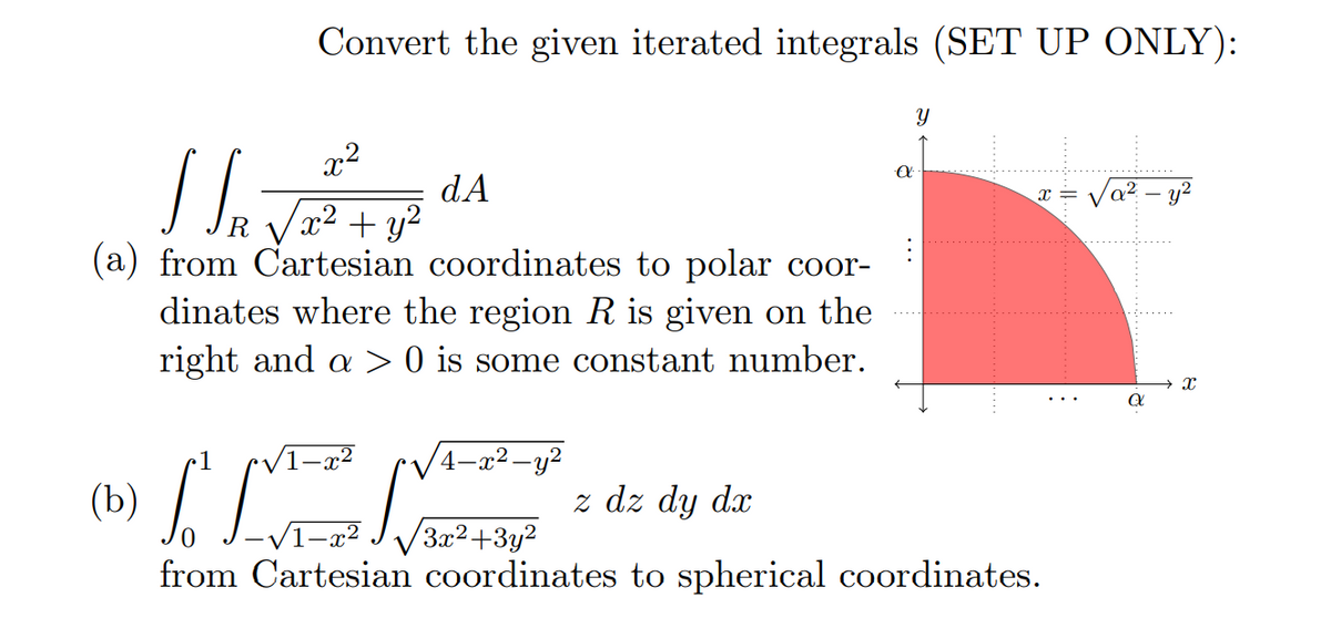Convert the given iterated integrals (SET UP ONLY):
x2
dA
x² + y²
/a² – y²
(a) from Cartesian coordinates to polar coor-
dinates where the region R is given on the
right and a > 0 is some constant number.
1
4–x² -y?
z dz dy dx
V1-x²
3x2+3y2
from Cartesian coordinates to spherical coordinates.
