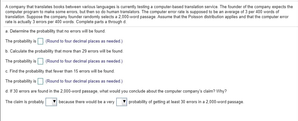 A company that translates books between various languages is currently testing a computer-based translation service. The founder of the company expects the
computer program to make some errors, but then so do human translators. The computer error rate is supposed to be an average of 3 per 400 words of
translation. Suppose the company founder randomly selects a 2,000-word passage. Assume that the Poisson distribution applies and that the computer error
rate is actually 3 erors per 400 words. Complete parts a through d.
a. Determine the probability that no errors will be found.
The probability is
(Round to four decimal places as needed.)
b. Calculate the probability that more than 29 errors will be found.
The probability is
(Round to four decimal places as needed.)
c. Find the probability that fewer than 15 errors will be found.
The probability is (Round to four decimal places as needed.)
d. If 30 errors are found in the 2,000-word passage, what would you conclude about the computer company's claim? Why?
The claim is probably
because there would be a very
probability of getting at least 30 errors in a 2,000-word passage.
