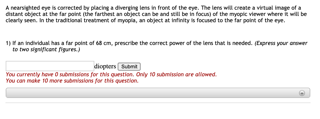 A nearsighted eye is corrected by placing a diverging lens in front of the eye. The lens will create a virtual image of a
distant object at the far point (the farthest an object can be and still be in focus) of the myopic viewer where it will be
clearly seen. In the traditional treatment of myopia, an object at infinity is focused to the far point of the eye.
1) If an individual has a far point of 68 cm, prescribe the correct power of the lens that is needed. (Express your answer
to two significant figures.)
diopters Submit
You currently have 0 submissions for this question. Only 10 submission are allowed.
You can make 10 more submissions for this question.
