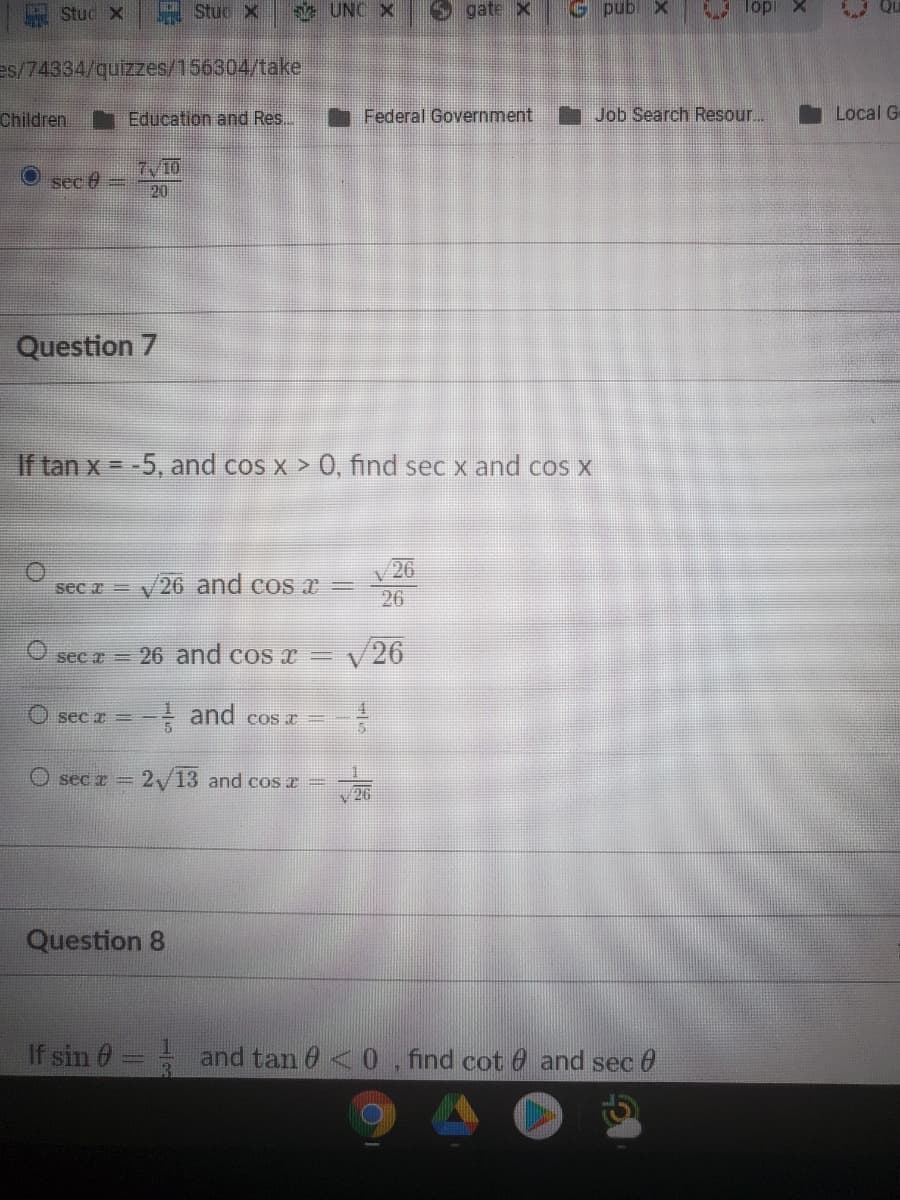 Stud X
黑Stuc x
s UNC X
gate X
G pub x
Top
es/74334/quizzes/156304/take
Children
Education and Res...
Federal Government
Job Search Resour..
Local G
7/10
20
sec 6
Question 7
If tan x = -5, and cos x > 0, find sec x and cos x
26
sec a = V
26 and cos r
26
sec z = 26 and cos x =v26
O sec z =
- and cos I
O sec z = 2/13 and cos z =
26
Question 8
If sin 0
and tan 6 <0, find cot 0 and sec 0
