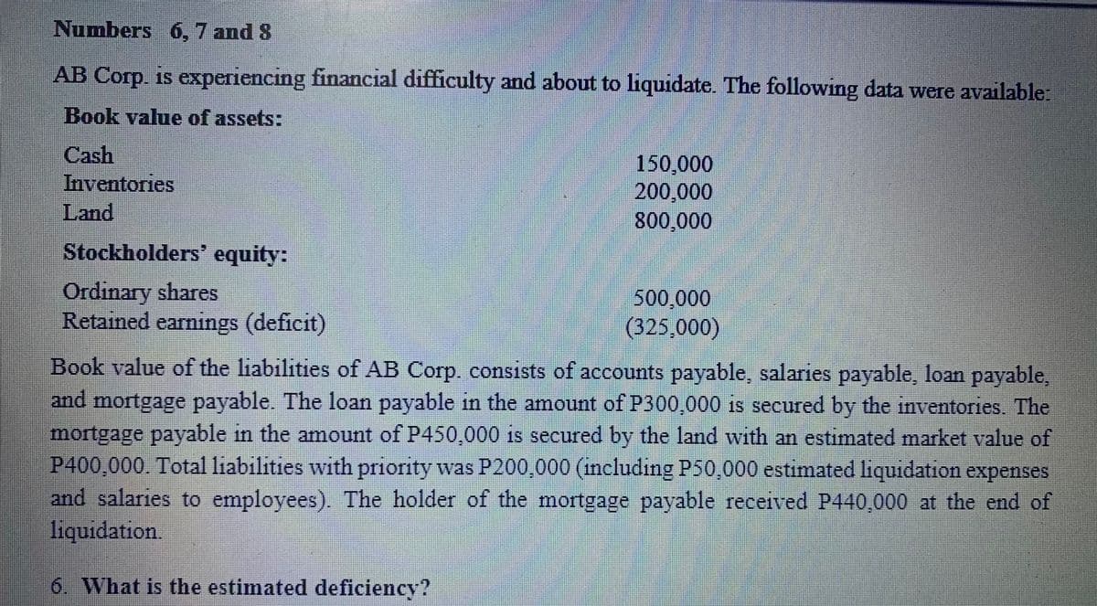 Numbers 6, 7 and 8
AB Corp. is experiencing financial difficulty and about to liquidate. The following data were available:
Book value of assets:
Cash
150,000
200,000
800,000
Inventories
Land
Stockholders' equity:
Ordinary shares
Retained earnings (deficit)
500,000
(325,000)
Book value of the liabilities of AB Corp. consists of accounts payable, salaries payable, loan payable,
and mortgage payable. The loan payable in the amount of P300,000
1f1
is secured by the inventories. The
mortgage payable in the amount of P450,000 is secured by the land with an estimated market value of
P400,000. Total liabilities with priority was P200,000 (including P50,000 estimated liquidation expenses
and salaries to employees). The holder of the mortgage payable received P440 000 at the end of
liquidation.
6. What is the estimated deficiency?
