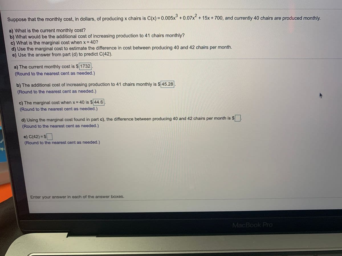 Suppose that the monthly cost, in dollars, of producing x chairs is C(x) = 0.005x° + 0.07x- + 15x + 700, and currently 40 chairs are produced monthly.
a) What is the current monthly cost?
b) What would be the additional cost of increasing production to 41 chairs monthly?
c) What is the marginal cost when x = 40?
d) Use the marginal cost to estimate the difference in cost between producing 40 and 42 chairs per month.
e) Use the answer from part (d) to predict C(42).
a) The current monthly cost is $1732
(Round to the nearest cent as needed.)
b) The additional cost of increasing production to 41 chairs monthly is $ 45.28
(Round to the nearest cent as needed.)
c) The marginal cost when x= 40 is $44.6
(Round to the nearest cent as needed.)
d) Using the marginal cost found in part c), the difference between producing 40 and 42 chairs per month is $
(Round to the nearest cent as needed.)
e) C(42) = $
(Round to the nearest cent as needed.)
Enter your answer in each of the answer boxes.
MacBook Pro
