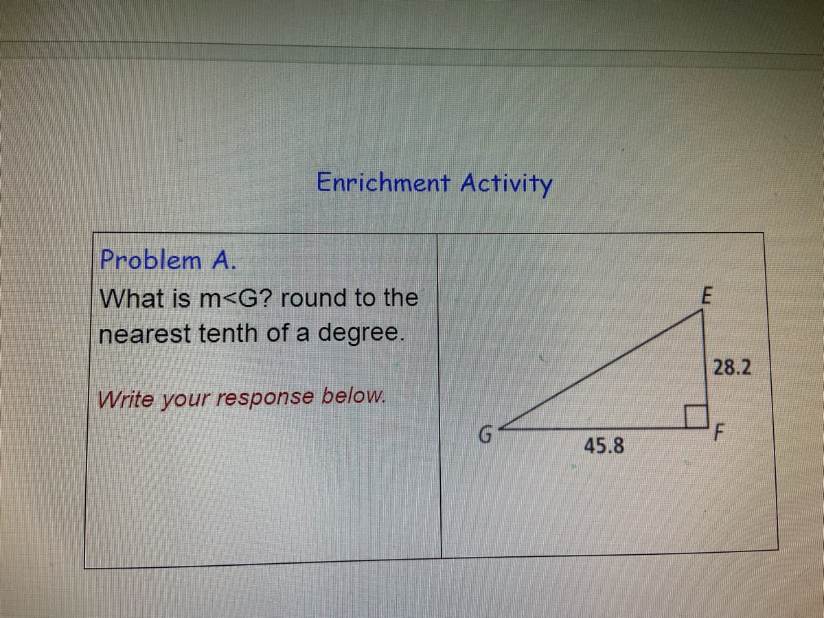 Enrichment Activity
Problem A.
What is m<G? round to the
nearest tenth of a degree.
28.2
Write your response below.
45.8
