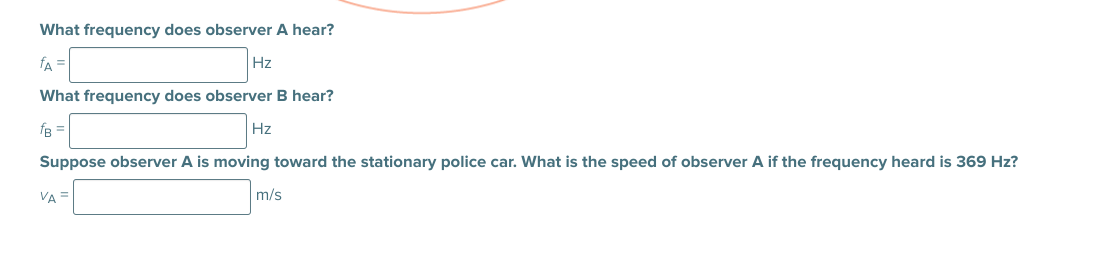 What frequency does observer A hear?
fA
Hz
What frequency does observer B hear?
fB =
Hz
Suppose observer A is moving toward the stationary police car. What is the speed of observer A if the frequency heard is 369 Hz?
VA =
m/s
