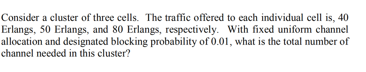 Consider a cluster of three cells. The traffic offered to each individual cell is, 40
Erlangs, 50 Erlangs, and 80 Erlangs, respectively. With fixed uniform channel
allocation and designated blocking probability of 0.01, what is the total number of
channel needed in this cluster?
