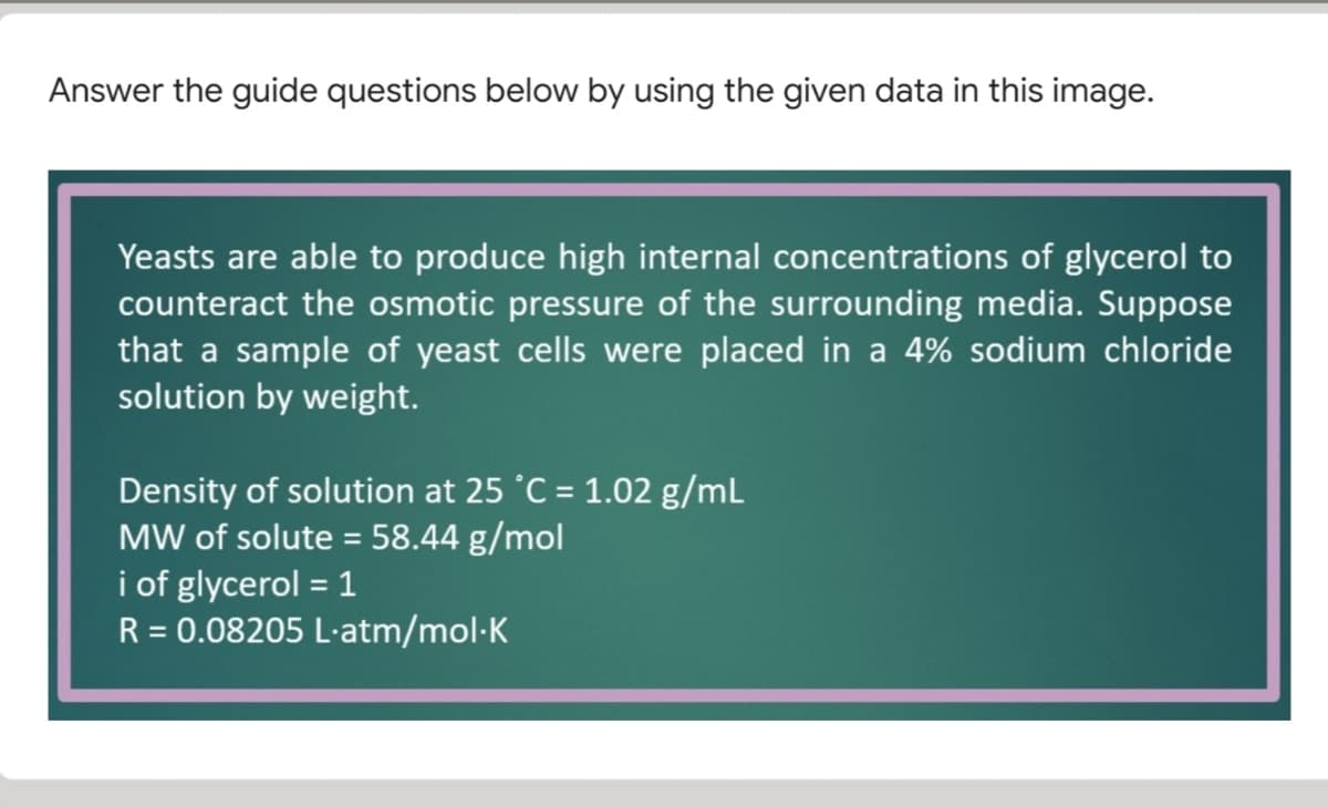 Answer the guide questions below by using the given data in this image.
Yeasts are able to produce high internal concentrations of glycerol to
counteract the osmotic pressure of the surrounding media. Suppose
that a sample of yeast cells were placed in a 4% sodium chloride
solution by weight.
Density of solution at 25 °C = 1.02 g/mL
MW of solute = 58.44 g/mol
i of glycerol = 1
R = 0.08205 L-atm/mol-K
%D

