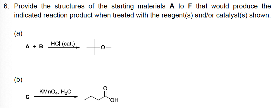 6. Provide the structures of the starting materials A to F that would produce the
indicated reaction product when treated with the reagent(s) and/or catalyst(s) shown.
(a)
to
A + B
HCI (cat.)
(b)
KMNO4, H20
OH
