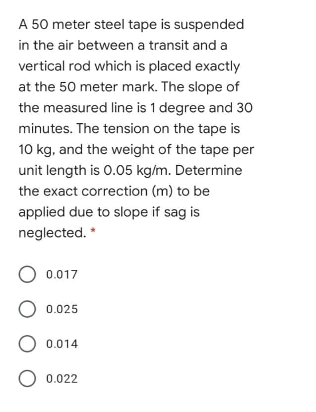 A 50 meter steel tape is suspended
in the air between a transit and a
vertical rod which is placed exactly
at the 50 meter mark. The slope of
the measured line is 1 degree and 30
minutes. The tension on the tape is
10 kg, and the weight of the tape per
unit length is 0.05 kg/m. Determine
the exact correction (m) to be
applied due to slope if sag is
neglected. *
O 0.017
O 0.025
0.014
O 0.022
