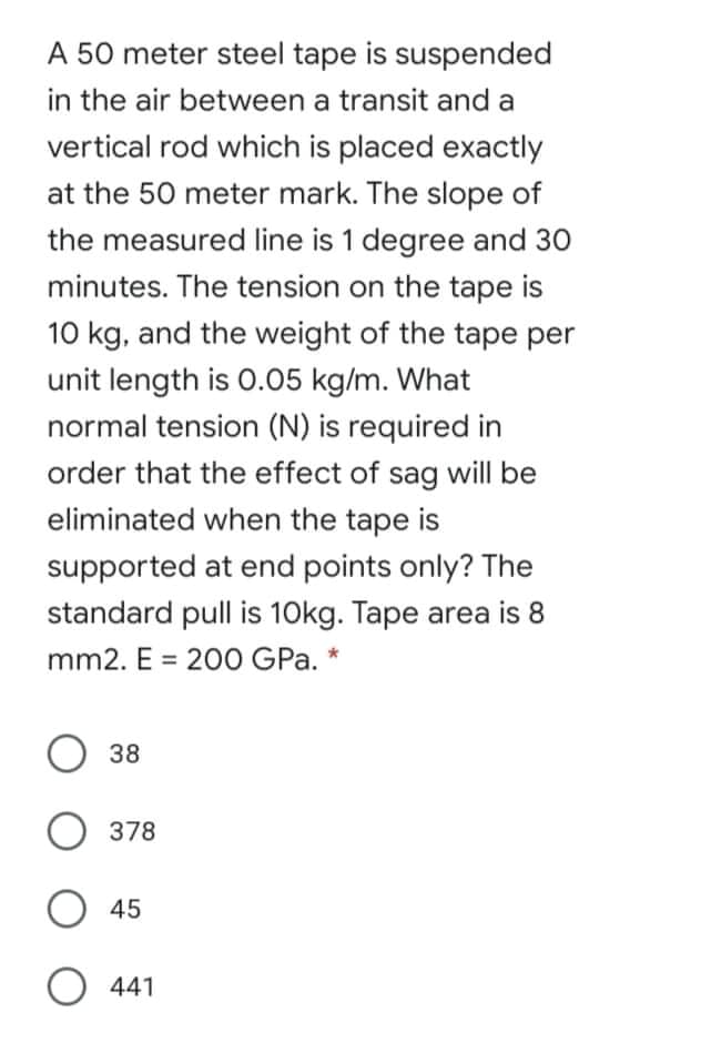 A 50 meter steel tape is suspended
in the air between a transit and a
vertical rod which is placed exactly
at the 50 meter mark. The slope of
the measured line is 1 degree and 30
minutes. The tension on the tape is
10 kg, and the weight of the tape per
unit length is 0.05 kg/m. What
normal tension (N) is required in
order that the effect of sag will be
eliminated when the tape is
supported at end points only? The
standard pull is 10kg. Tape area is 8
mm2. E = 200 GPa. *
38
378
O 45
O 441
