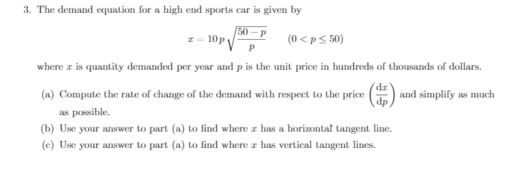 3. The demand equation for a high end sports car is given by
50 – P
10P P
(0 <p< 50)
where r is quantity demanded per year and p is the unit price in hundreds of thousands of dollars.
A and simplify as much
dp
(a) Compute the rate of change of the demand with respect to the price
as possible.
(b) Use your answer to part (a) to find where r has a horizontal tangent line.
(c) Use your answer to part (a) to find where r has vertical tangent lines.
